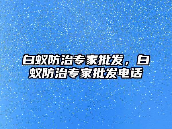 白蟻防治專家批發(fā)，白蟻防治專家批發(fā)電話